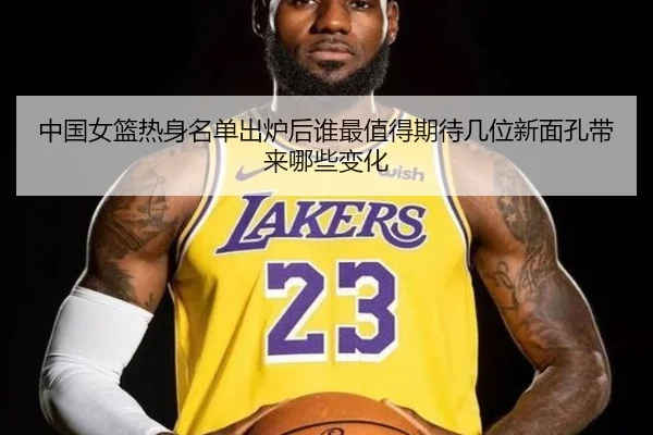 中国女篮热身名单出炉后谁最值得期待几位新面孔带来哪些变化