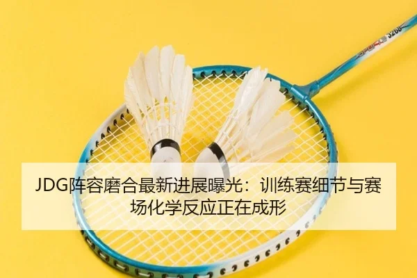 JDG阵容磨合最新进展曝光：训练赛细节与赛场化学反应正在成形 | dbdianzi